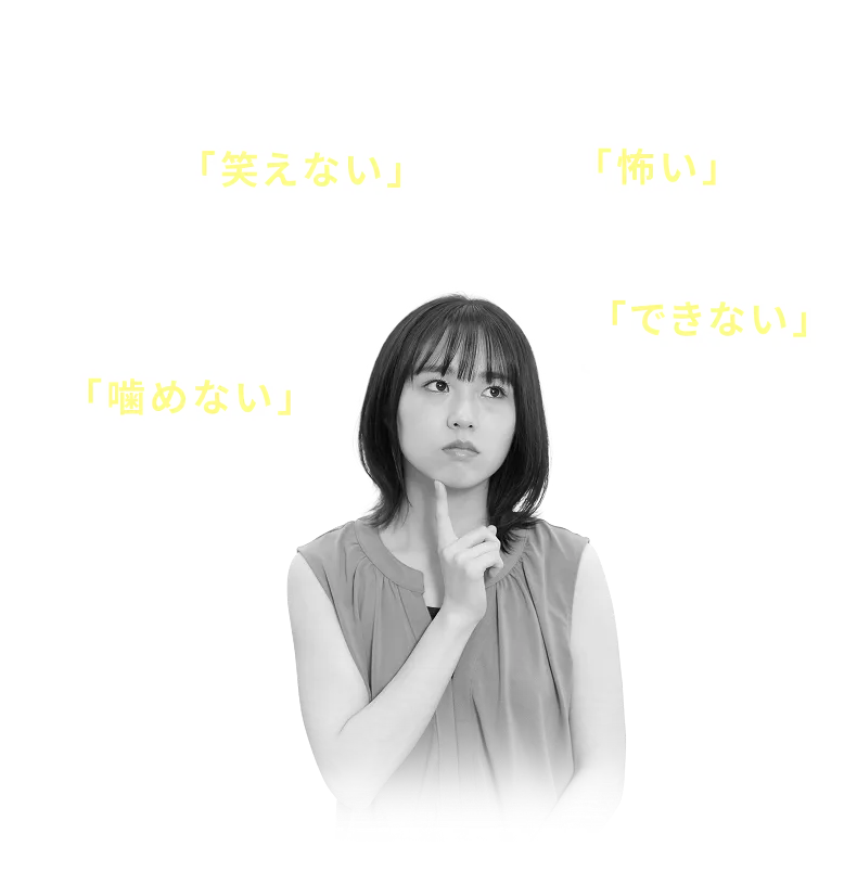 歯がボロボロだから人前で 「笑えない」 歯が気になり人に会うのが 「怖い」 他院で 「できない」と断られてしまった 入れ歯が合わず硬いものが 「噛めない」